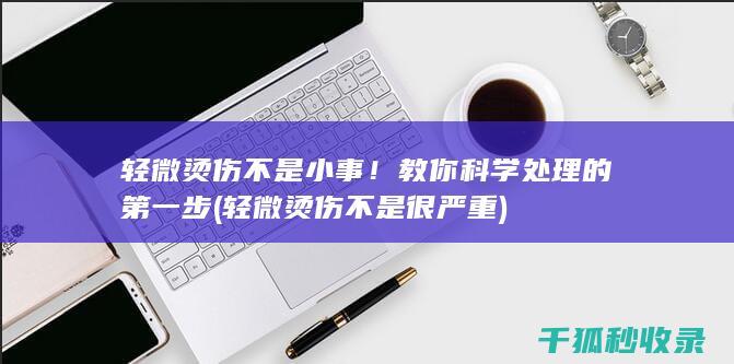 轻微烫伤不是小事！教你科学处理的第一步 (轻微烫伤不是很严重)