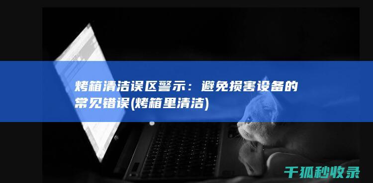 烤箱清洁误区警示：避免损害设备的常见错误 (烤箱里清洁)