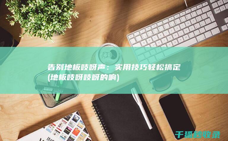 告别地板吱呀声：实用技巧轻松搞定 (地板吱呀吱呀的响)