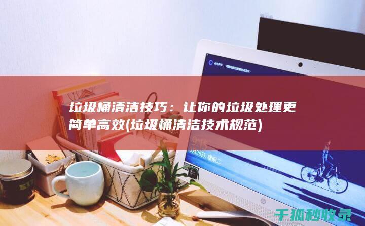 垃圾桶清洁技巧：让你的垃圾处理更简单高效 (垃圾桶清洁技术规范)