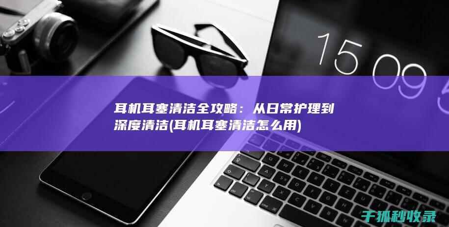 耳机耳塞清洁全攻略：从日常护理到深度清洁 (耳机耳塞清洁怎么用)