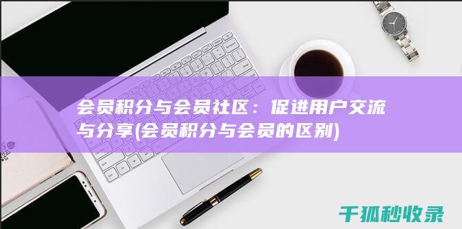 会员积分与会员社区：促进用户交流与分享 (会员积分与会员的区别)