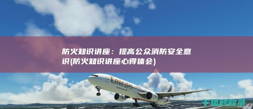 防火知识讲座：提高公众消防安全意识 (防火知识讲座心得体会)