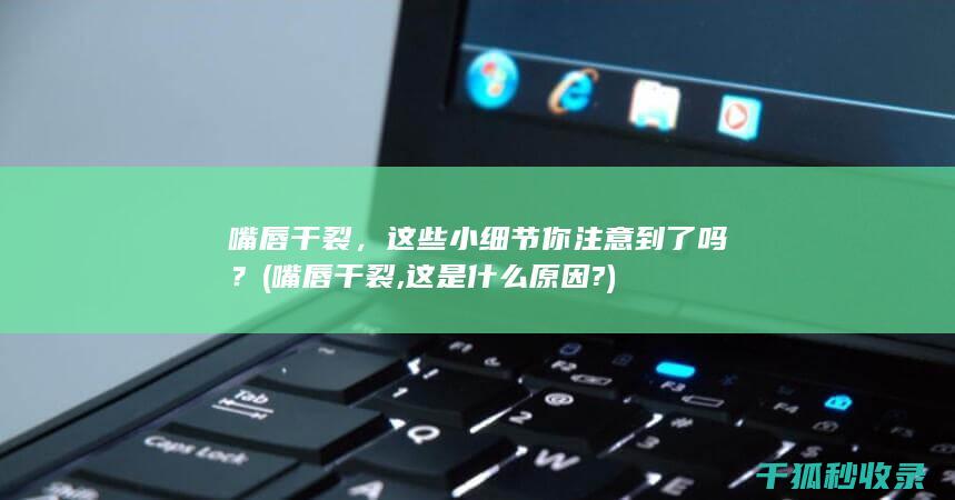 嘴唇干裂，这些小细节你注意到了吗？ (嘴唇干裂,这是什么原因?)