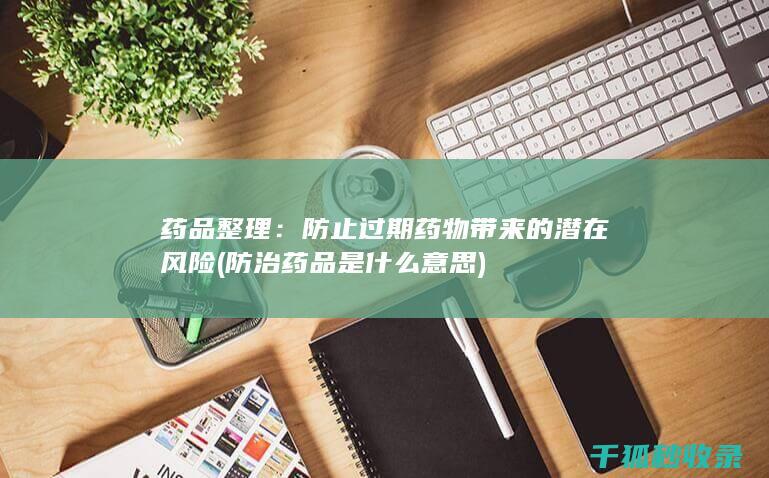 药品整理：防止过期药物带来的潜在风险 (防治药品是什么意思)