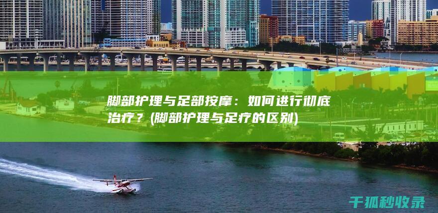 脚部护理与足部按摩：如何进行彻底治疗？ (脚部护理与足疗的区别)