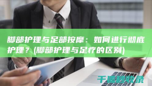 脚部护理与足部按摩：如何进行彻底护理？ (脚部护理与足疗的区别)