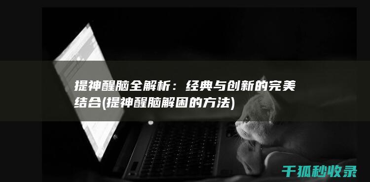 提神醒脑全解析：经典与创新的完美结合 (提神醒脑解困的方法)