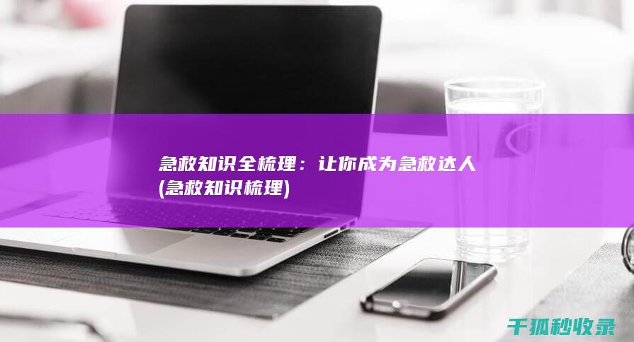 急救知识全梳理：让你成为急救达人 (急救知识梳理)