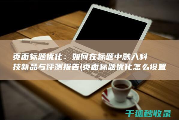 页面标题优化：如何在标题中融入科技新品与评测报告 (页面标题优化怎么设置)