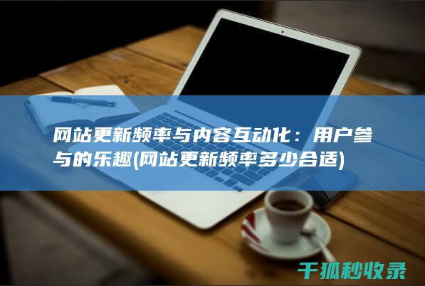 网站更新频率与内容互动化：用户参与的乐趣 (网站更新频率多少合适)