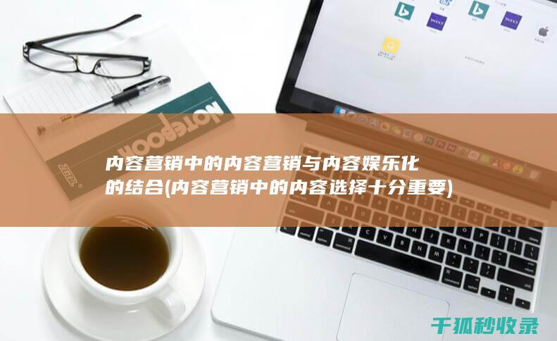 内容营销中的内容营销与内容娱乐化的结合 (内容营销中的内容选择十分重要)