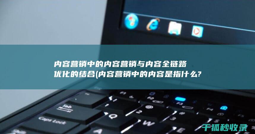 内容营销中的内容营销与内容全链路优化的结合 (内容营销中的内容是指什么?)