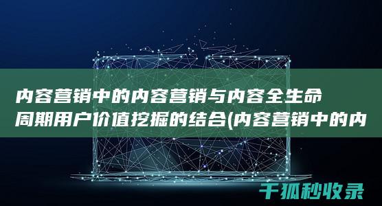 内容营销中的内容营销与内容全生命周期用户价值挖掘的结合 (内容营销中的内容选择十分重要)