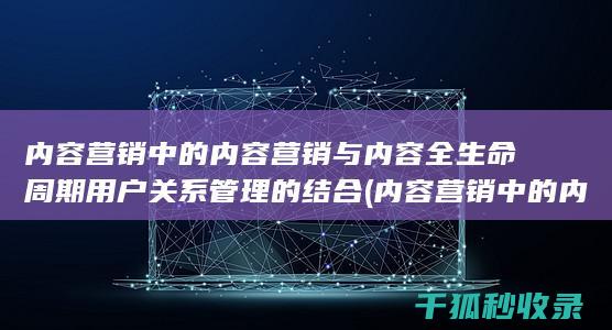 内容营销中的内容营销与内容全生命周期用户关系管理的结合 (内容营销中的内容选择十分重要)