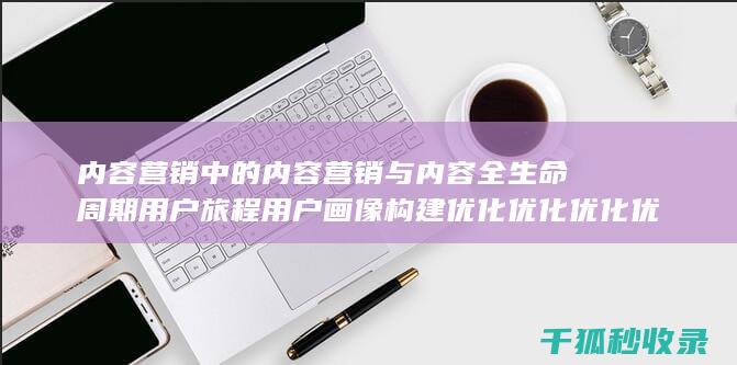 内容营销中的内容营销与内容全生命周期用户旅程用户画像构建优化优化优化优化优化优化优化优化优化优化优化的结合 (内容营销中的内容是指什么?)