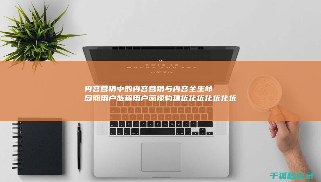 内容营销中的内容营销与内容全生命周期用户旅程用户画像构建优化优化优化优化优化优化优化优化优化优化优化优化优化优化优化的结合 (内容营销中的内容是指什么?)