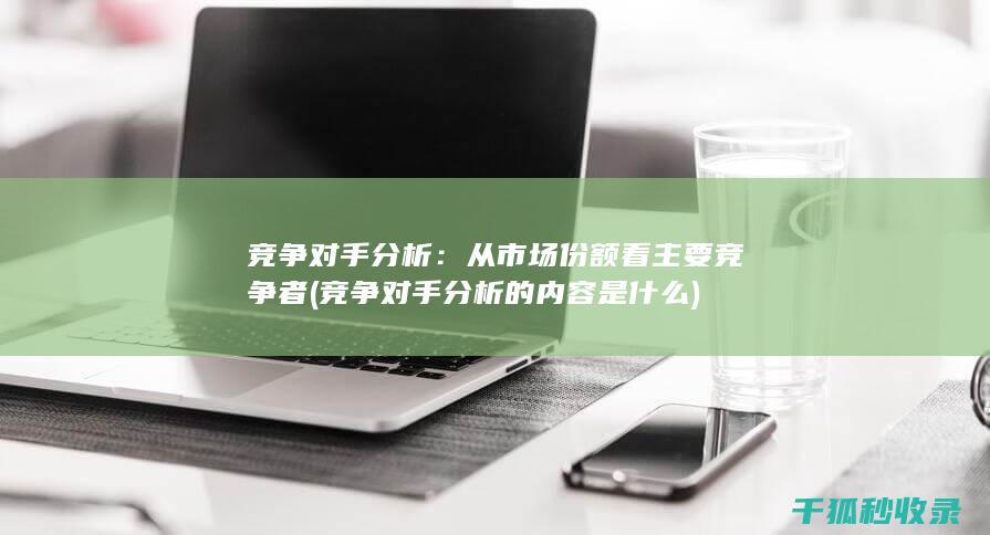 竞争对手分析：从市场份额看主要竞争者 (竞争对手分析的内容是什么)