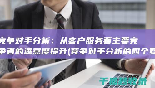 竞争对手分析：从客户服务看主要竞争者的满意度提升 (竞争对手分析的四个要素)