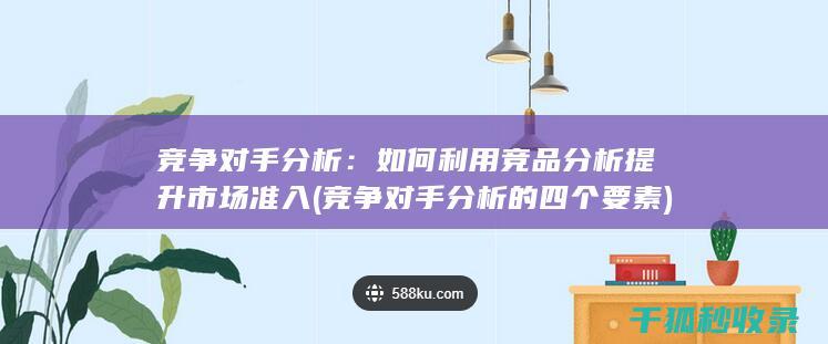 竞争对手分析：如何利用竞品分析提升市场准入 (竞争对手分析的四个要素)