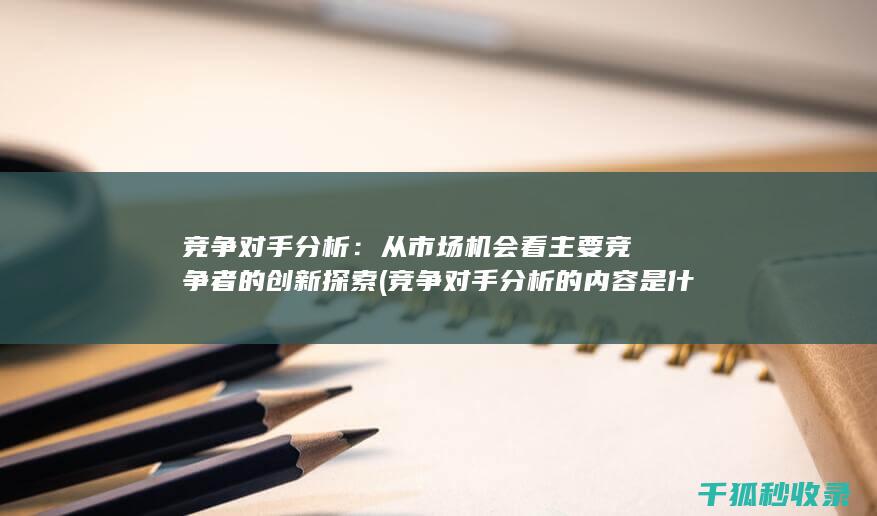 竞争对手分析：从市场机会看主要竞争者的创新探索 (竞争对手分析的内容是什么)