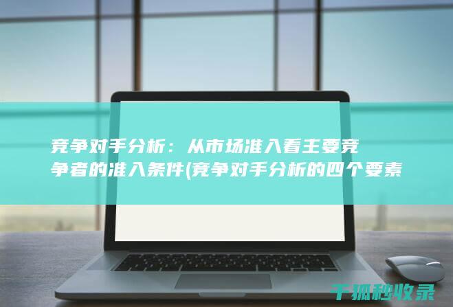 竞争对手分析：从市场准入看主要竞争者的准入条件 (竞争对手分析的四个要素)