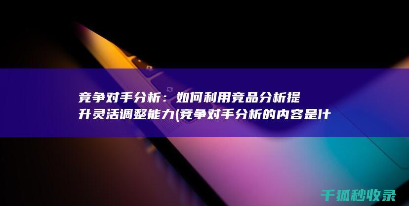 竞争对手分析：如何利用竞品分析提升灵活调整能力 (竞争对手分析的内容是什么)