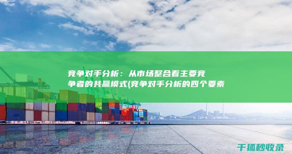 竞争对手分析：从市场整合看主要竞争者的共赢模式 (竞争对手分析的四个要素)