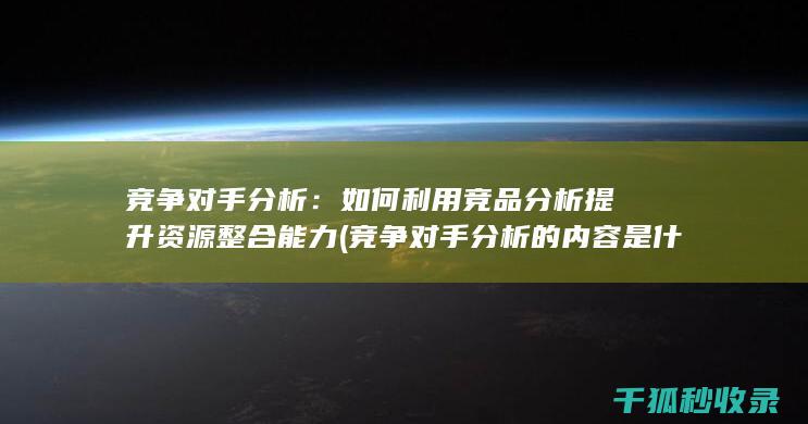 竞争对手分析：如何利用竞品分析提升资源整合能力 (竞争对手分析的内容是什么)