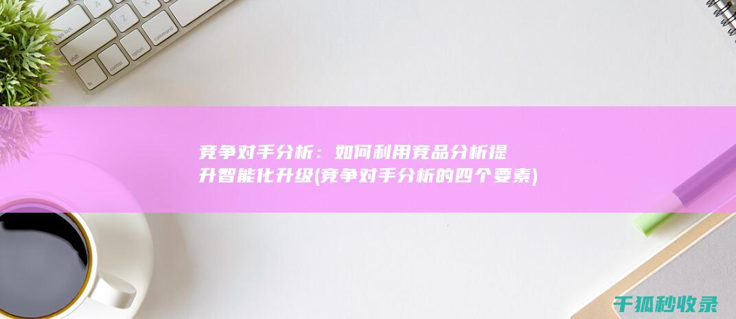 竞争对手分析：如何利用竞品分析提升智能化升级 (竞争对手分析的四个要素)