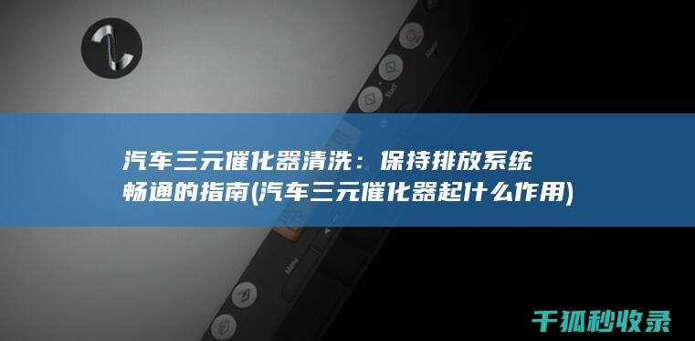 汽车三元催化器清洗：保持排放系统畅通的指南 (汽车三元催化器起什么作用)