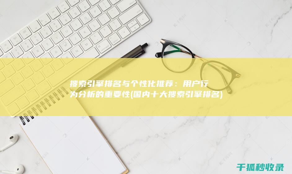搜索引擎排名与个性化推荐：用户行为分析的重要性 (国内十大搜索引擎排名)