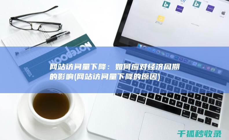 网站访问量下降：如何应对经济周期的影响 (网站访问量下降的原因)