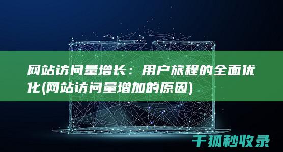 网站访问量增长：用户旅程的全面优化 (网站访问量增加的原因)