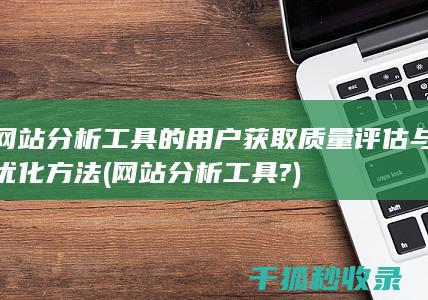 网站分析工具的用户获取质量评估与优化方法 (网站分析工具?)