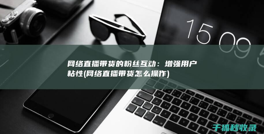 网络直播带货的粉丝互动：增强用户粘性 (网络直播带货怎么操作)