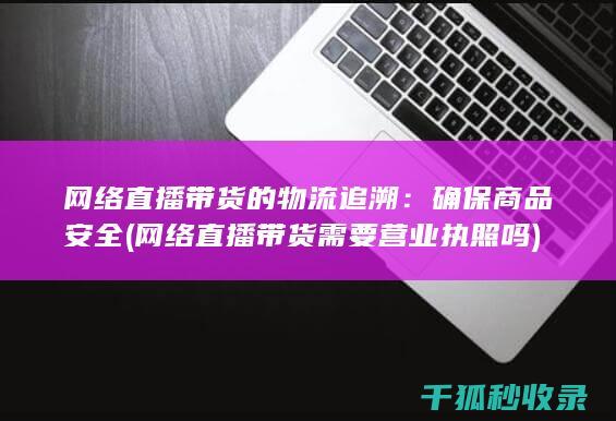 网络直播带货的物流追溯：确保商品安全 (网络直播带货需要营业执照吗)