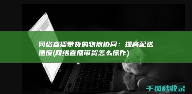 网络直播带货的物流协同：提高配送速度 (网络直播带货怎么操作)